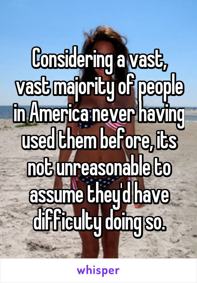 Considering a vast, vast majority of people in America never having used them before, its not unreasonable to assume they'd have difficulty doing so.