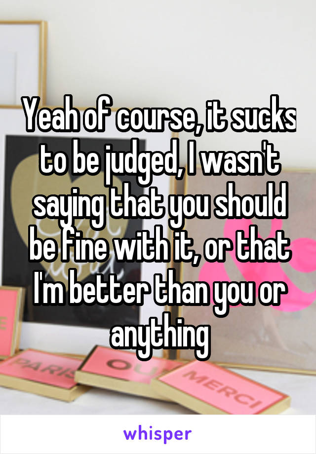 Yeah of course, it sucks to be judged, I wasn't saying that you should be fine with it, or that I'm better than you or anything