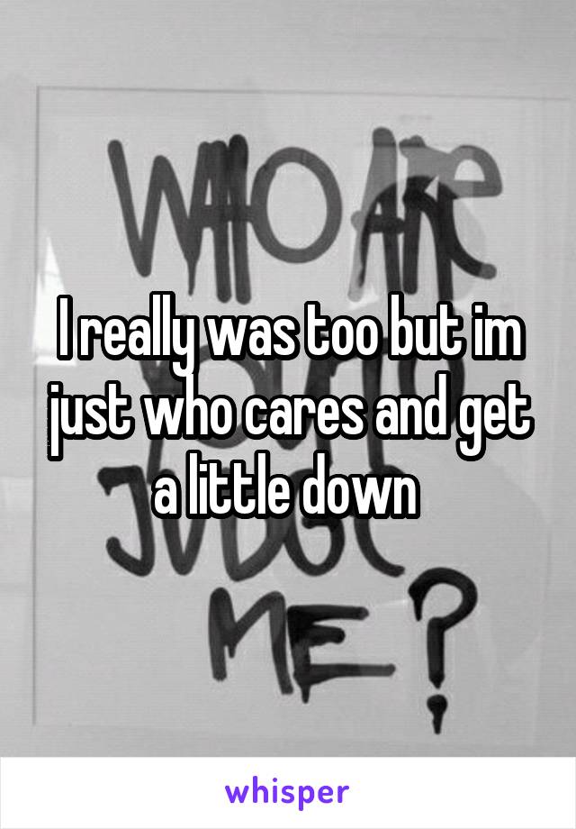 I really was too but im just who cares and get a little down 