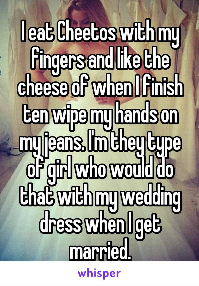 I eat Cheetos with my fingers and like the cheese of when I finish ten wipe my hands on my jeans. I'm they type of girl who would do that with my wedding dress when I get married.