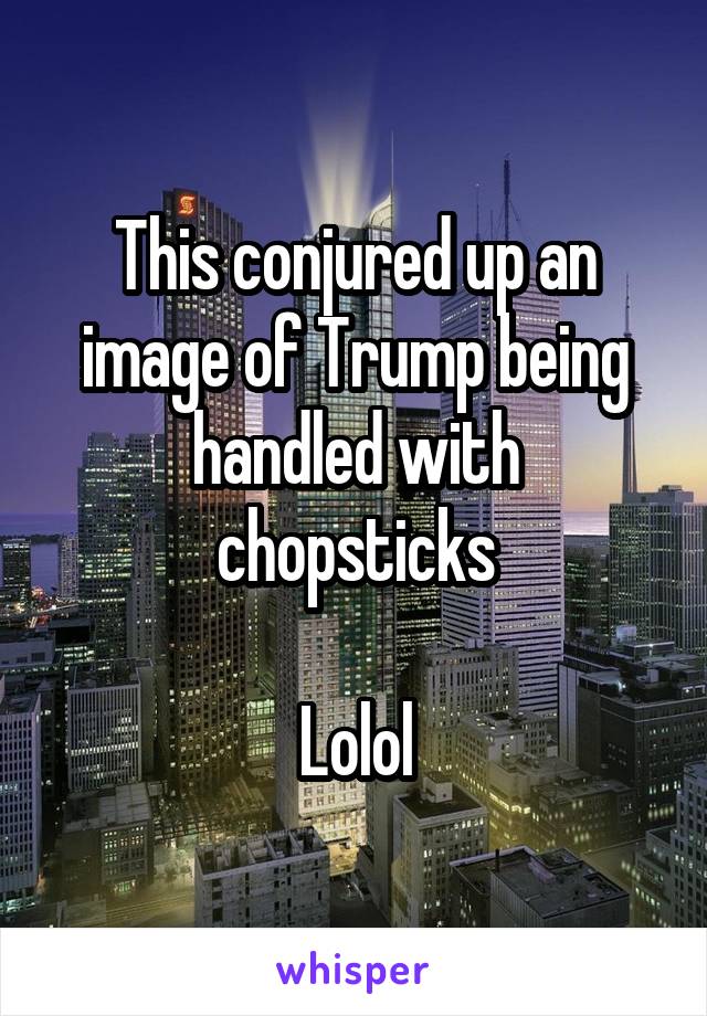 This conjured up an image of Trump being handled with chopsticks

Lolol