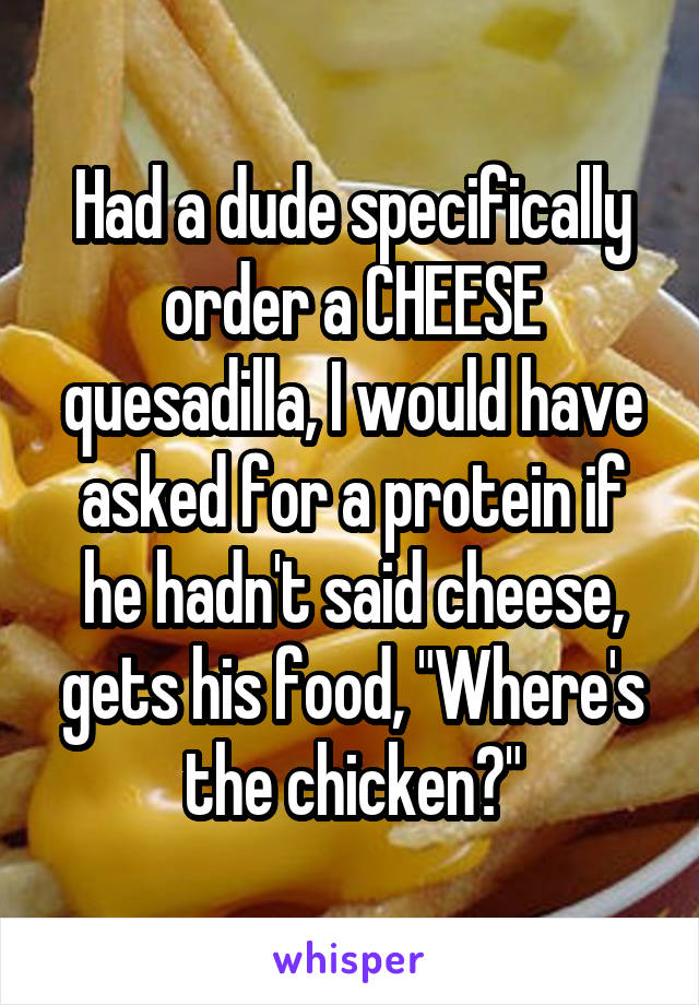 Had a dude specifically order a CHEESE quesadilla, I would have asked for a protein if he hadn't said cheese, gets his food, "Where's the chicken?"