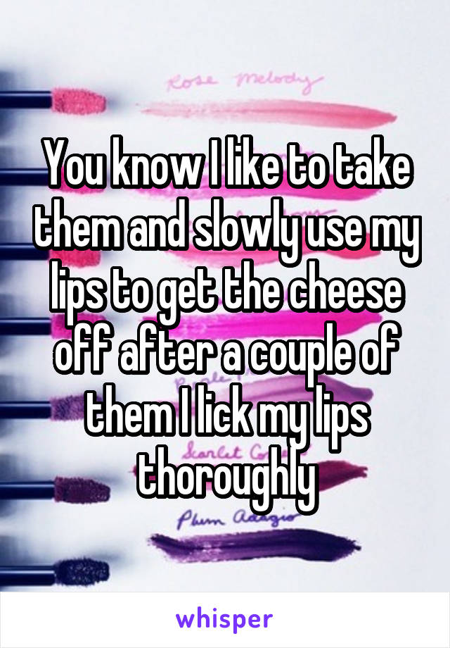 You know I like to take them and slowly use my lips to get the cheese off after a couple of them I lick my lips thoroughly