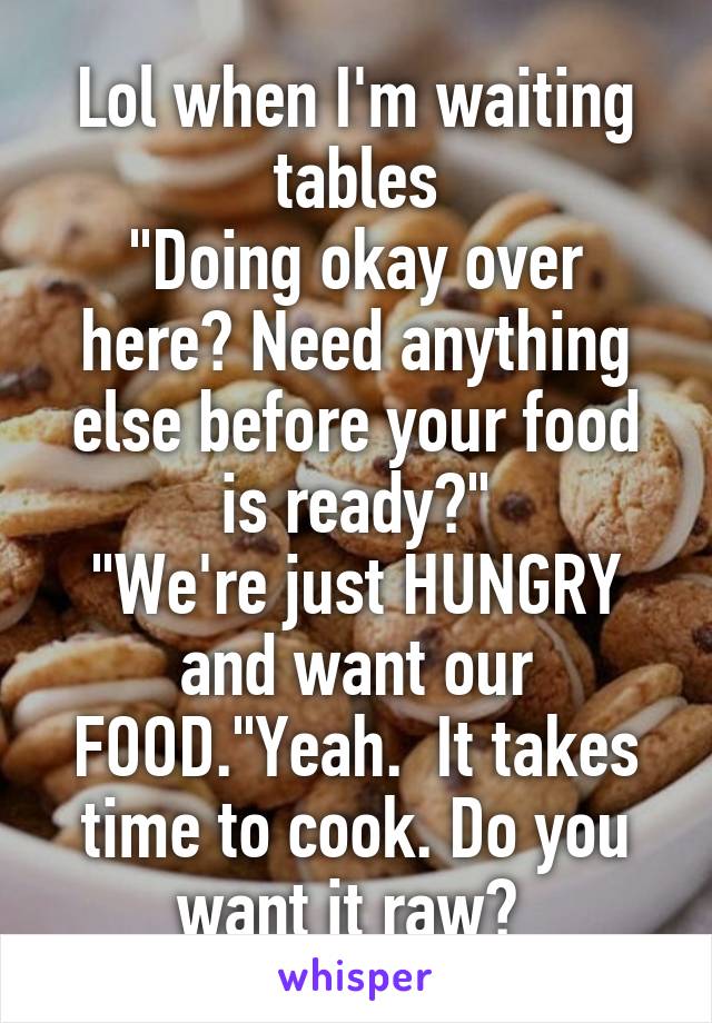 Lol when I'm waiting tables
"Doing okay over here? Need anything else before your food is ready?"
"We're just HUNGRY and want our FOOD."Yeah.  It takes time to cook. Do you want it raw? 