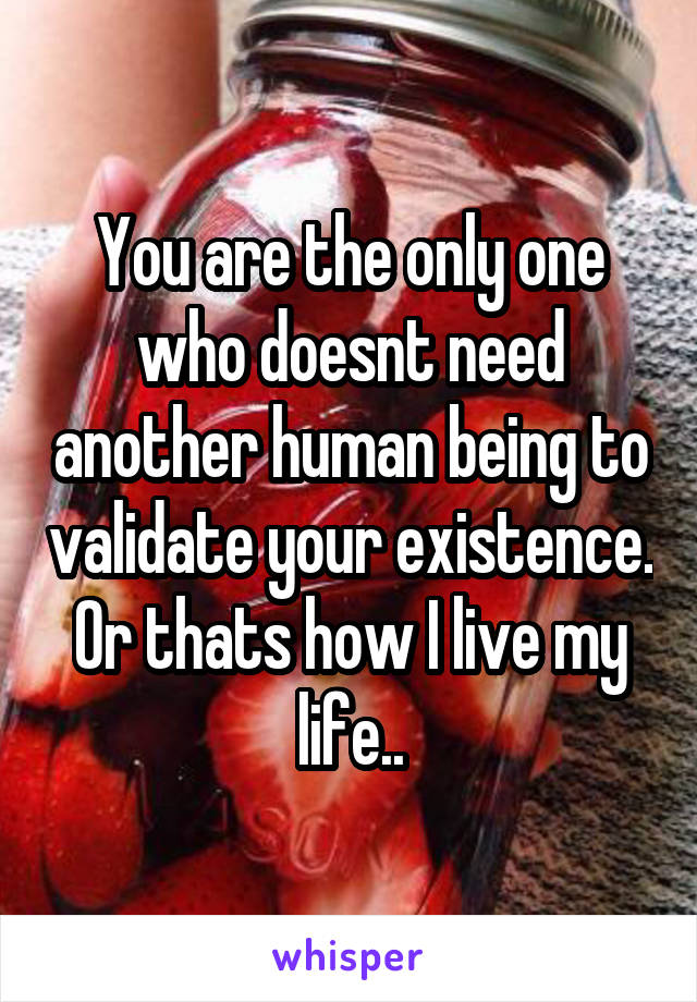 You are the only one who doesnt need another human being to validate your existence. Or thats how I live my life..