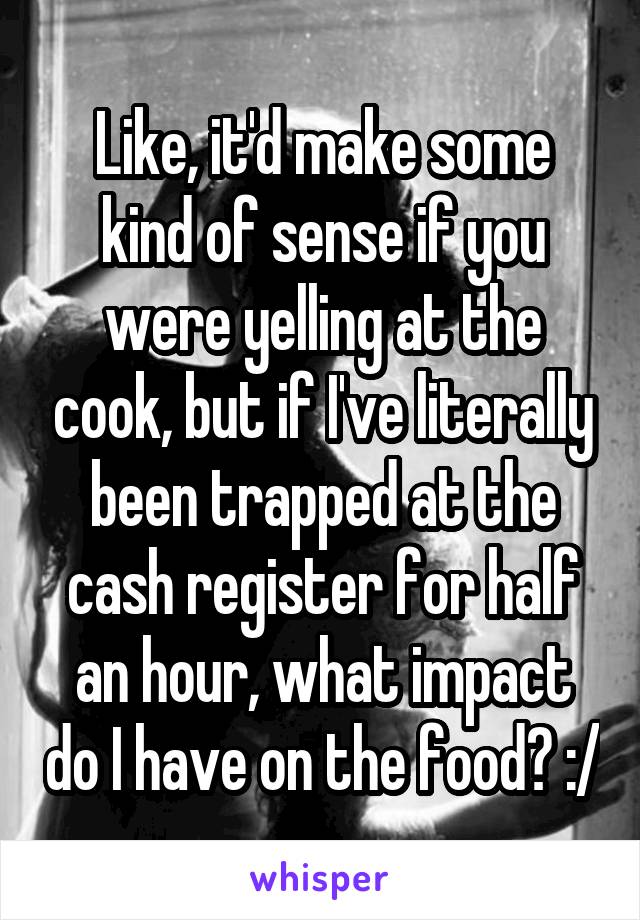 Like, it'd make some kind of sense if you were yelling at the cook, but if I've literally been trapped at the cash register for half an hour, what impact do I have on the food? :/