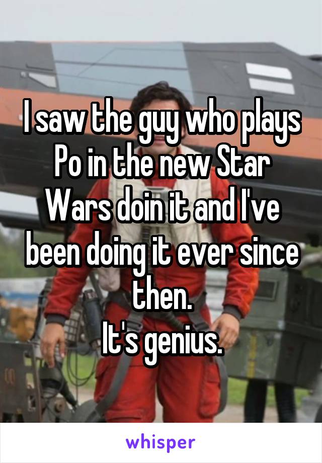 I saw the guy who plays Po in the new Star Wars doin it and I've been doing it ever since then.
It's genius.