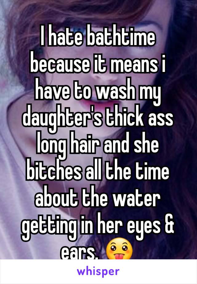 I hate bathtime because it means i have to wash my daughter's thick ass long hair and she bitches all the time about the water getting in her eyes & ears. 😛