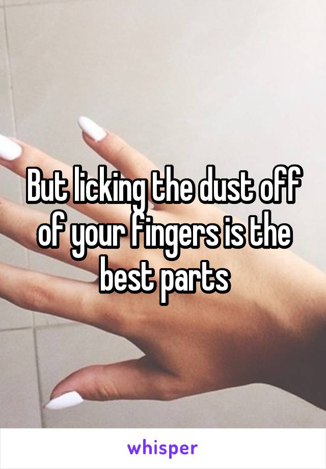 But licking the dust off of your fingers is the best parts