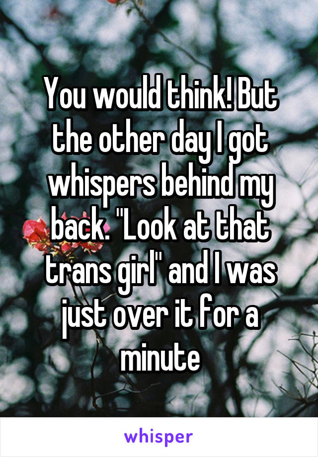 You would think! But the other day I got whispers behind my back. "Look at that trans girl" and I was just over it for a minute