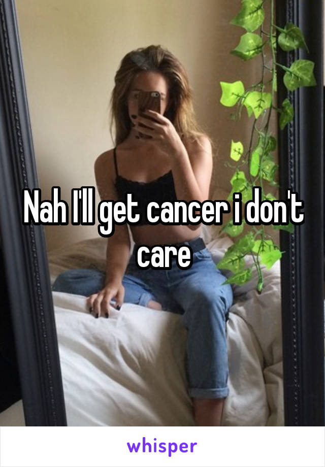 Nah I'll get cancer i don't care