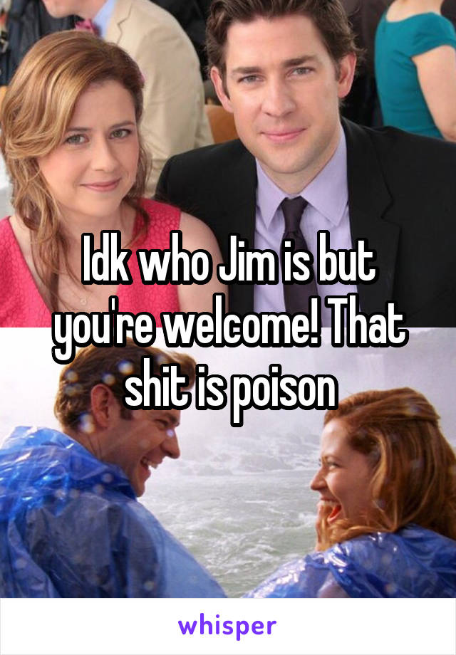 Idk who Jim is but you're welcome! That shit is poison