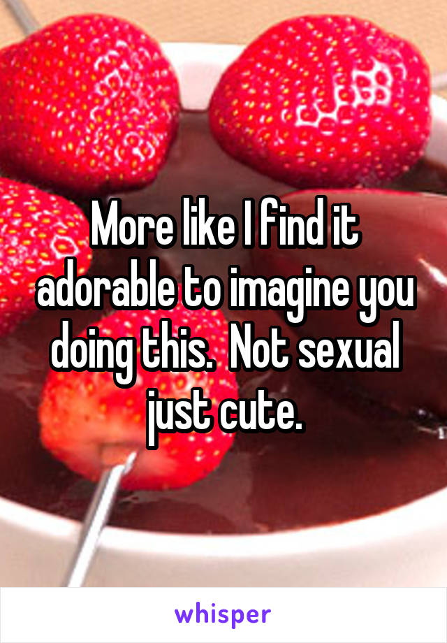 More like I find it adorable to imagine you doing this.  Not sexual just cute.