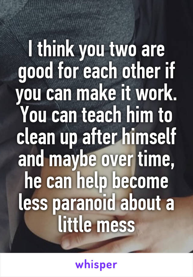 I think you two are good for each other if you can make it work. You can teach him to clean up after himself and maybe over time, he can help become less paranoid about a little mess