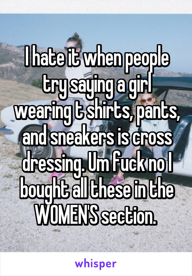 I hate it when people try saying a girl wearing t shirts, pants, and sneakers is cross dressing. Um fuck no I bought all these in the WOMEN'S section. 