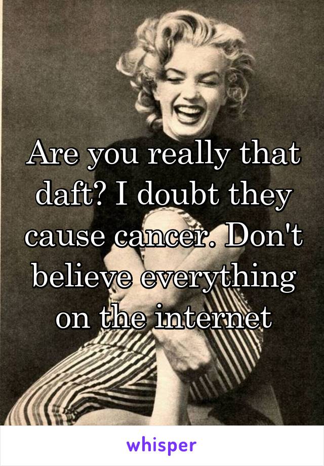 Are you really that daft? I doubt they cause cancer. Don't believe everything on the internet