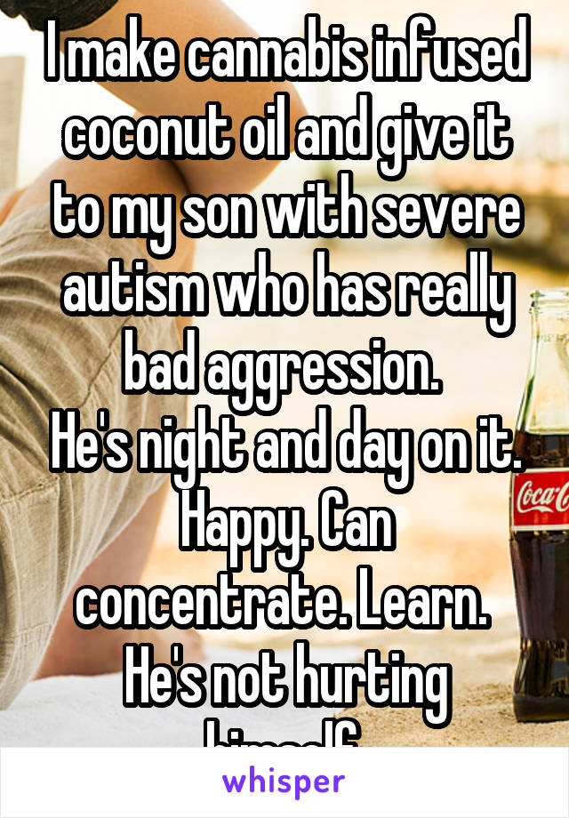 I make cannabis infused coconut oil and give it to my son with severe autism who has really bad aggression. 
He's night and day on it.
Happy. Can concentrate. Learn. 
He's not hurting himself.