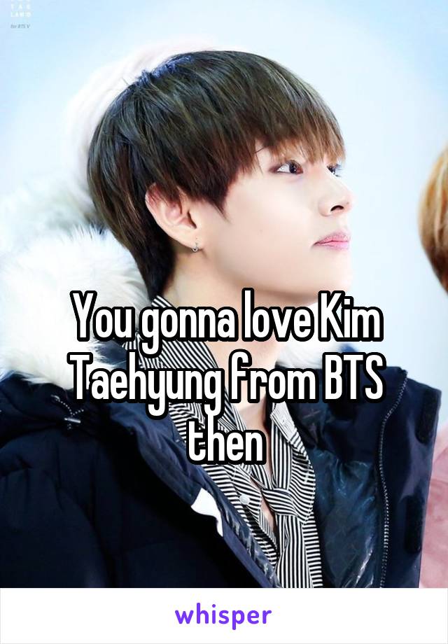 

You gonna love Kim Taehyung from BTS then