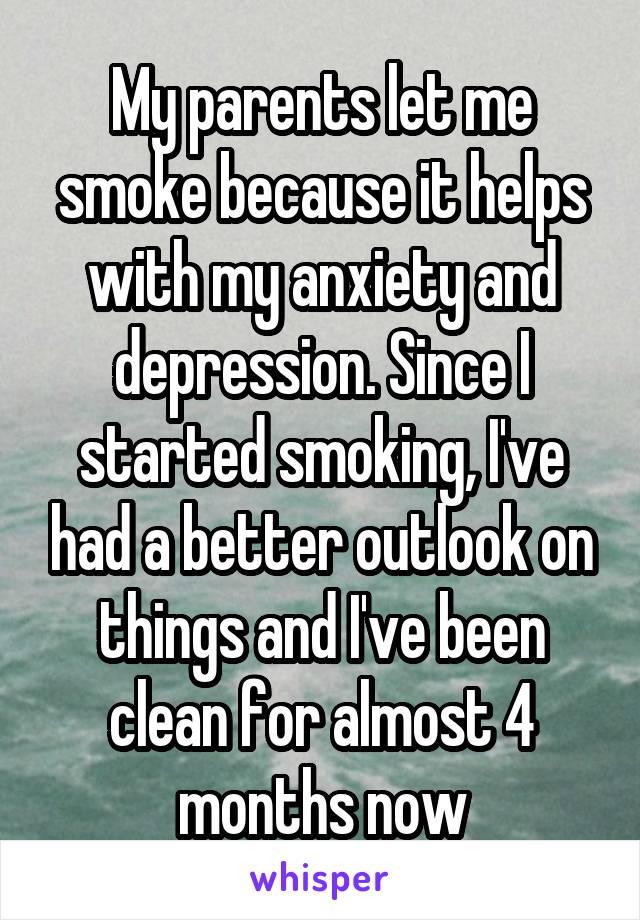 My parents let me smoke because it helps with my anxiety and depression. Since I started smoking, I've had a better outlook on things and I've been clean for almost 4 months now