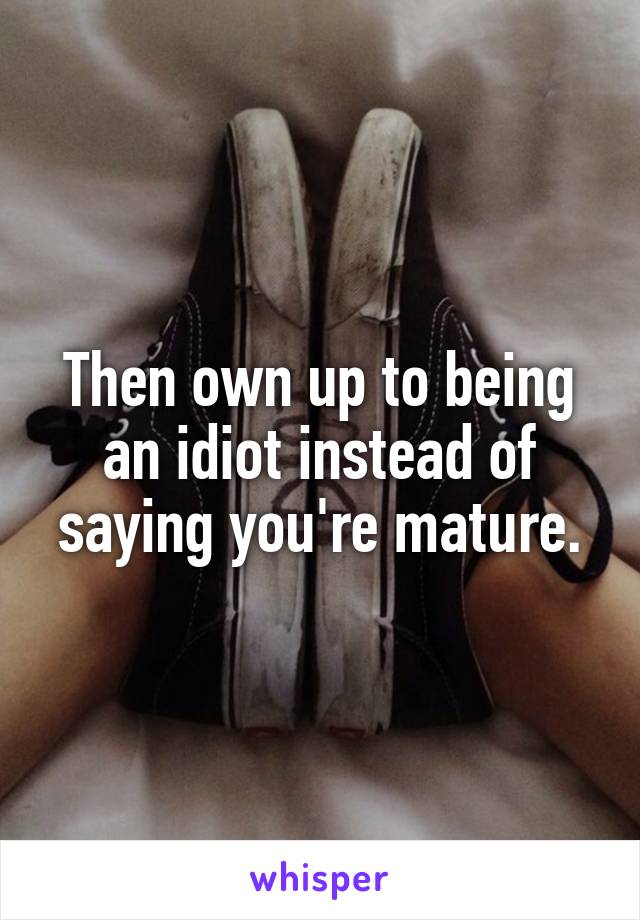 Then own up to being an idiot instead of saying you're mature.