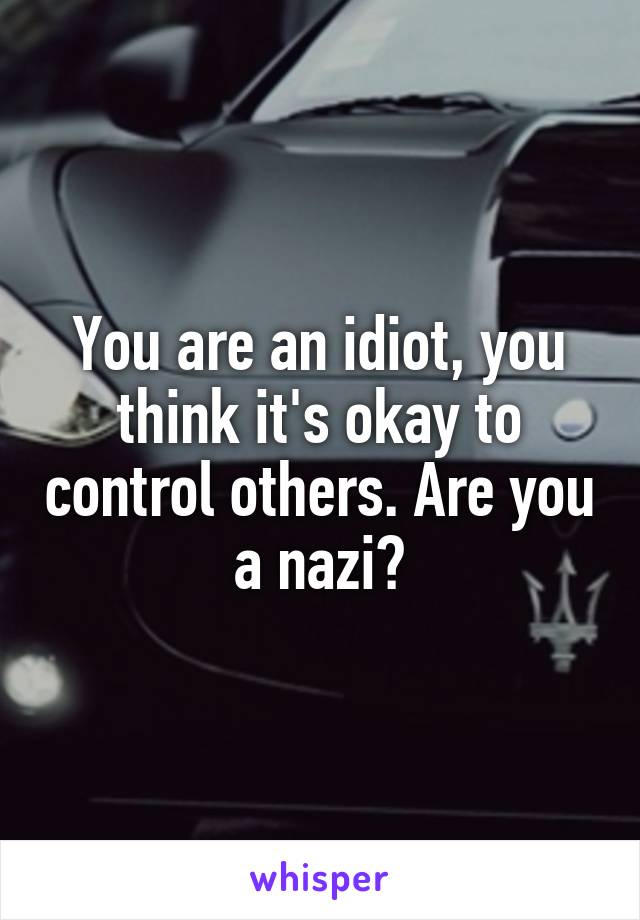 You are an idiot, you think it's okay to control others. Are you a nazi?