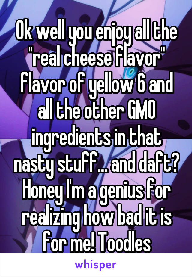 Ok well you enjoy all the "real cheese flavor" flavor of yellow 6 and all the other GMO ingredients in that nasty stuff... and daft? Honey I'm a genius for realizing how bad it is for me! Toodles