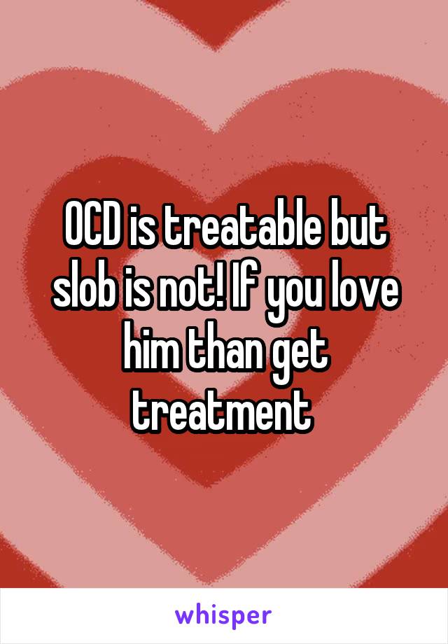 OCD is treatable but slob is not! If you love him than get treatment 