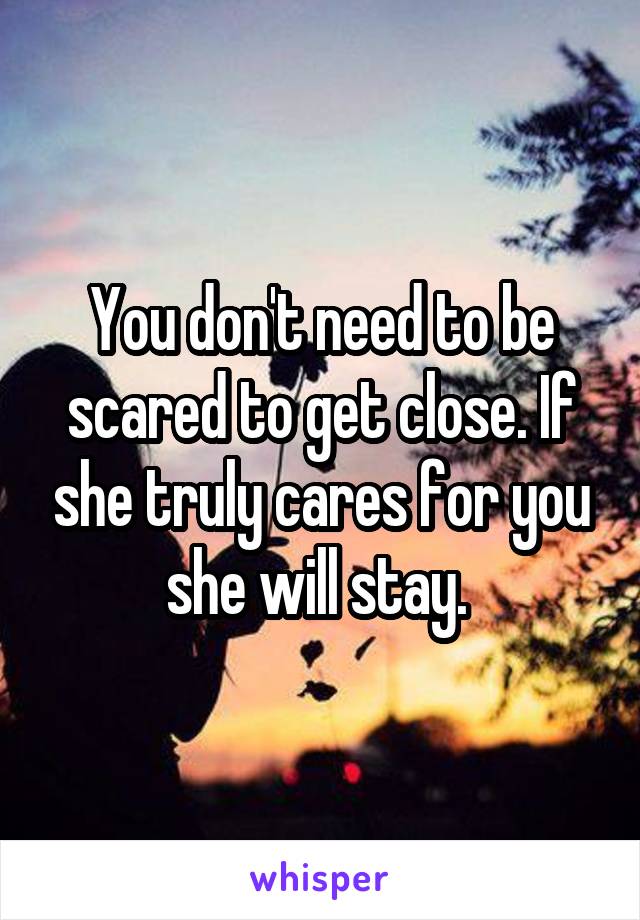 You don't need to be scared to get close. If she truly cares for you she will stay. 