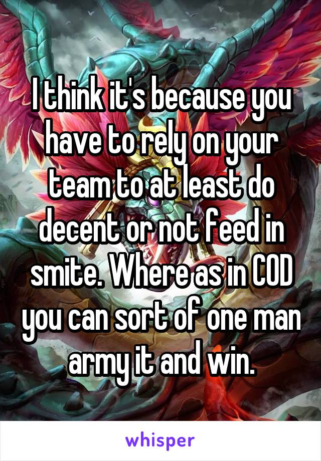 I think it's because you have to rely on your team to at least do decent or not feed in smite. Where as in COD you can sort of one man army it and win.