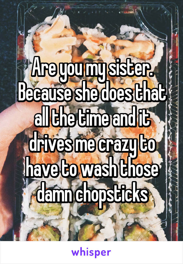 Are you my sister. Because she does that all the time and it drives me crazy to have to wash those damn chopsticks