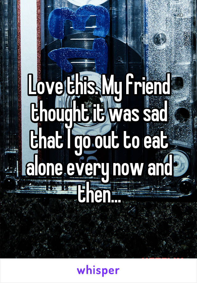 Love this. My friend thought it was sad that I go out to eat alone every now and then...