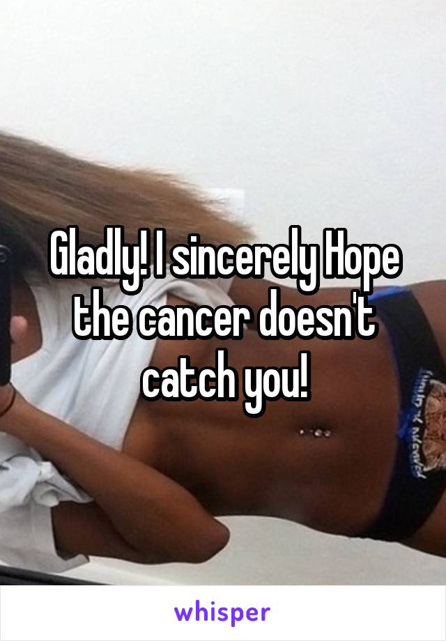 Gladly! I sincerely Hope the cancer doesn't catch you!