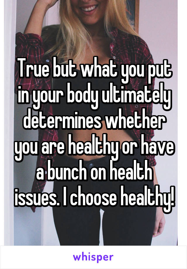 True but what you put in your body ultimately determines whether you are healthy or have a bunch on health issues. I choose healthy!