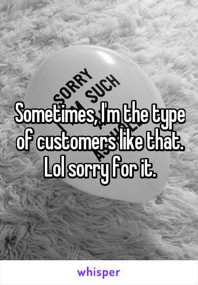 Sometimes, I'm the type of customers like that. Lol sorry for it.