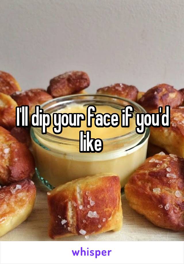 I'll dip your face if you'd like 