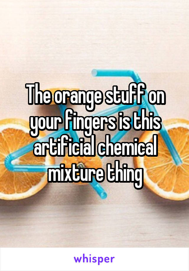 The orange stuff on your fingers is this artificial chemical mixture thing