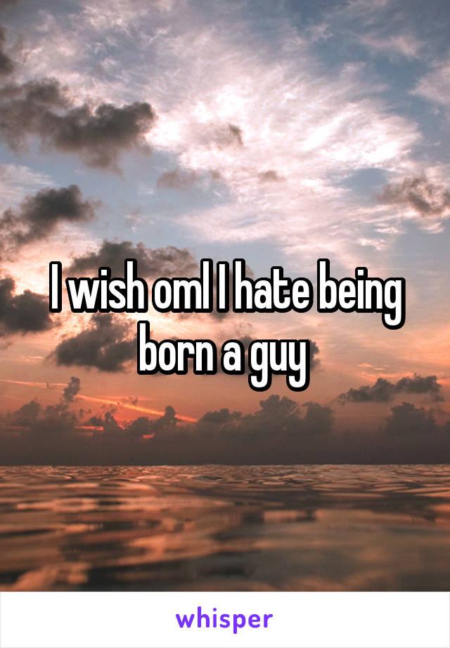 I wish oml I hate being born a guy 