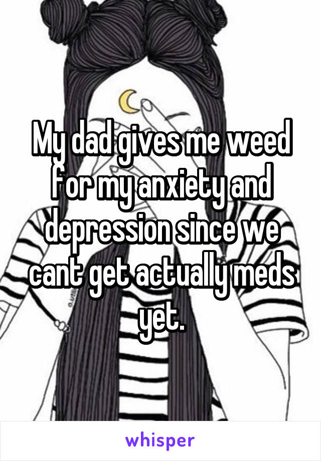 My dad gives me weed for my anxiety and depression since we cant get actually meds yet.