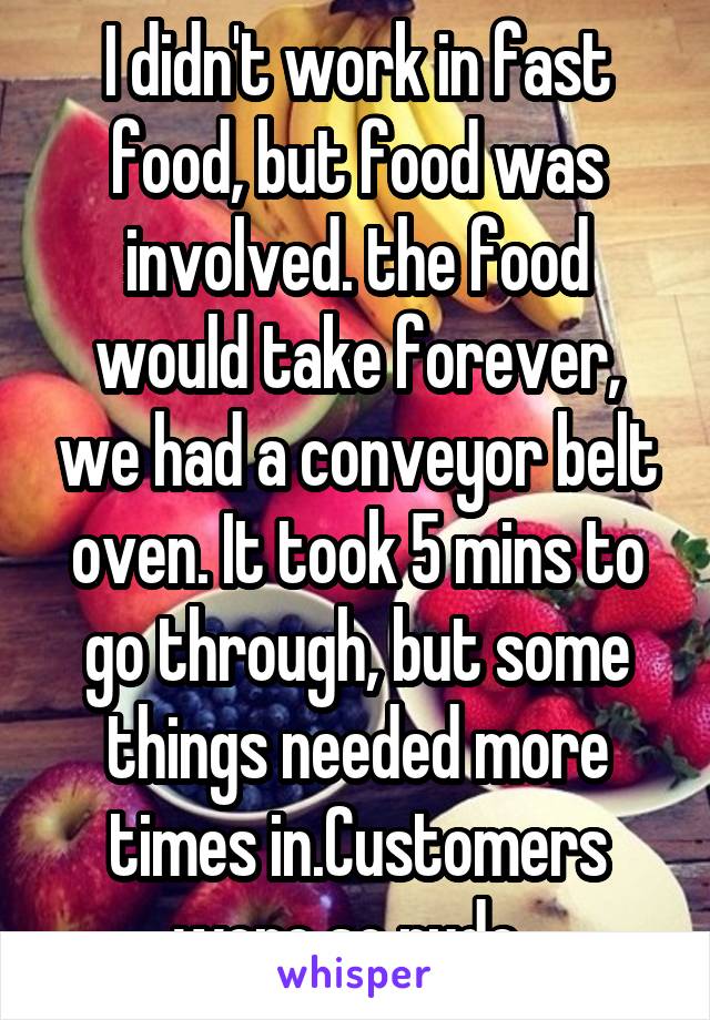 I didn't work in fast food, but food was involved. the food would take forever, we had a conveyor belt oven. It took 5 mins to go through, but some things needed more times in.Customers were so rude. 