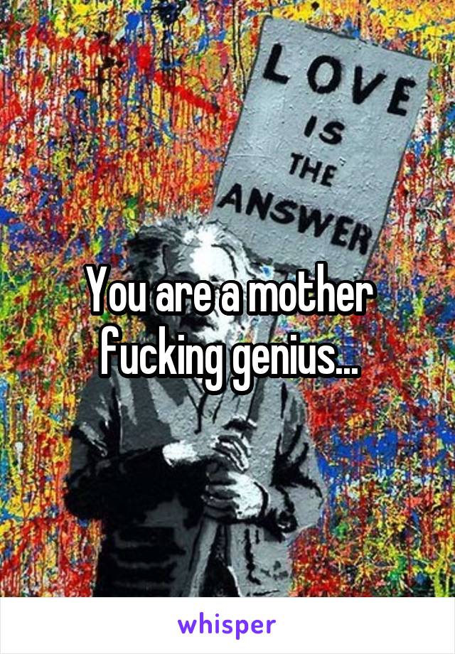 You are a mother fucking genius...