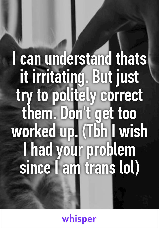 I can understand thats it irritating. But just try to politely correct them. Don't get too worked up. (Tbh I wish I had your problem since I am trans lol)