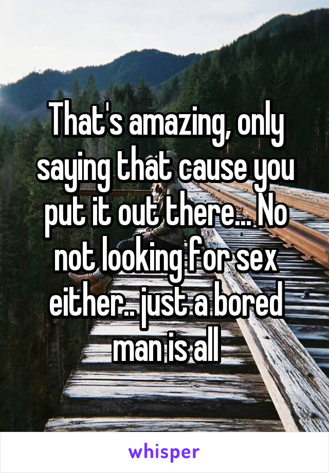 That's amazing, only saying that cause you put it out there... No not looking for sex either.. just a bored man is all