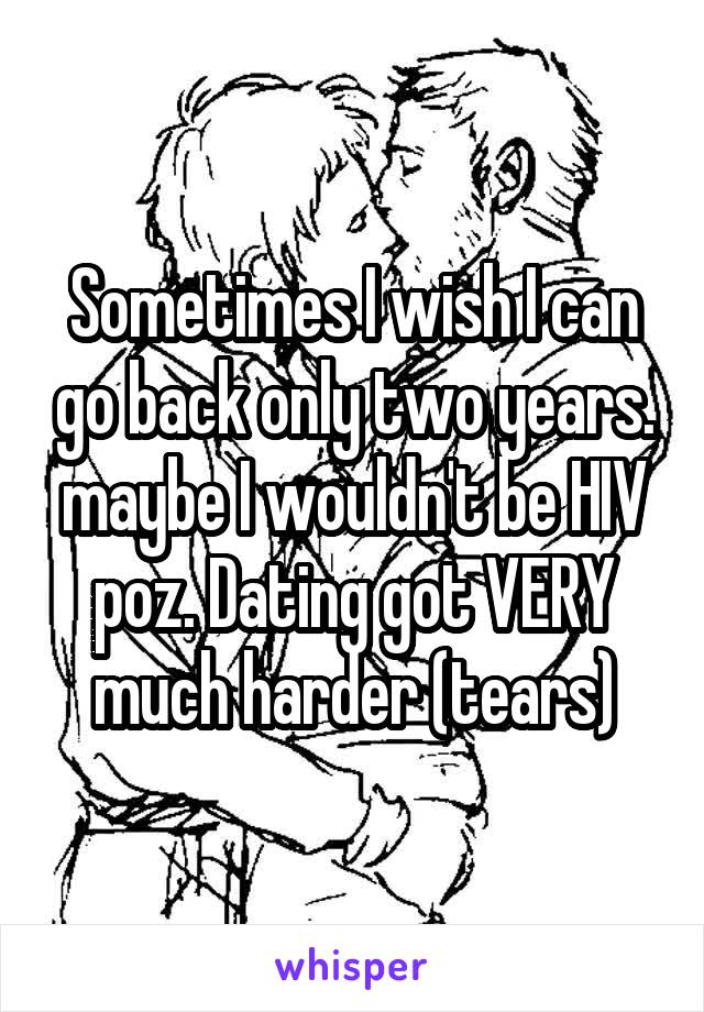 Sometimes I wish I can go back only two years. maybe I wouldn't be HIV poz. Dating got VERY much harder (tears)