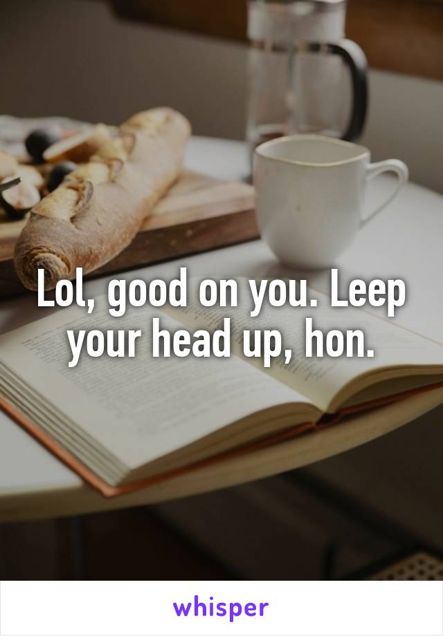 Lol, good on you. Leep your head up, hon.