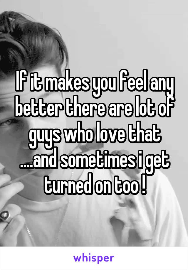 If it makes you feel any better there are lot of guys who love that ....and sometimes i get turned on too !