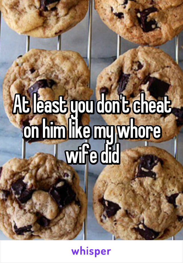 At least you don't cheat on him like my whore wife did