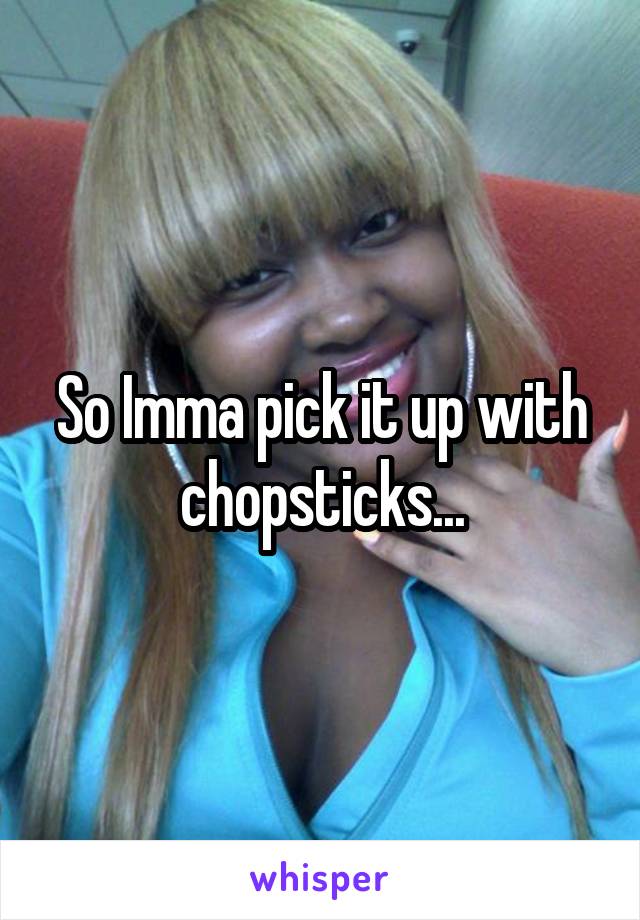 So Imma pick it up with chopsticks...