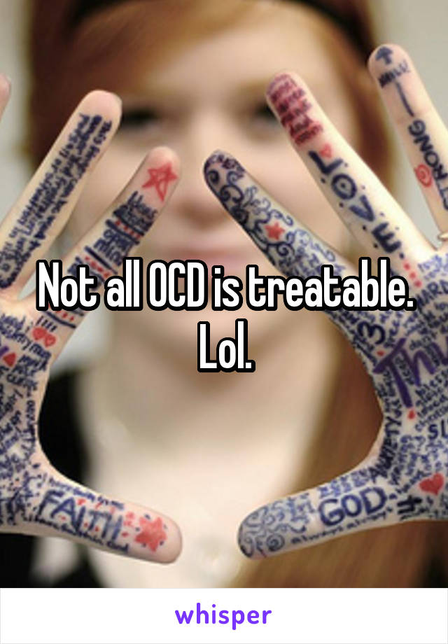Not all OCD is treatable. Lol.