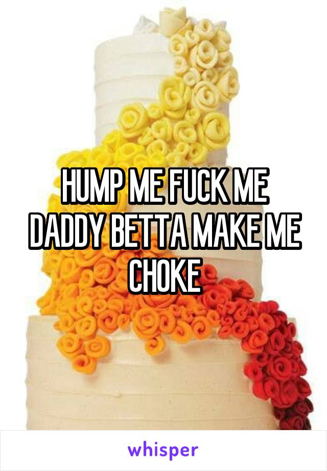 HUMP ME FUCK ME DADDY BETTA MAKE ME CHOKE