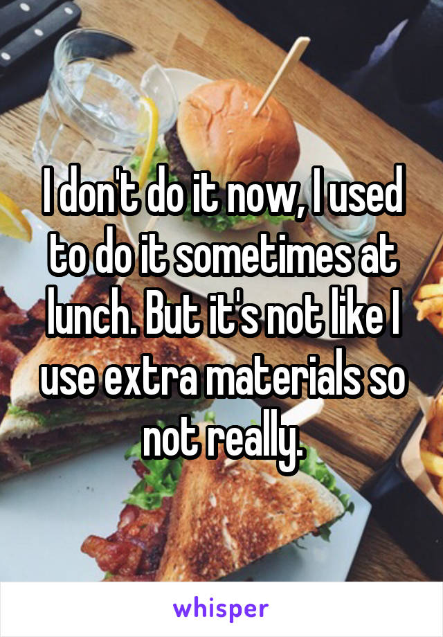 I don't do it now, I used to do it sometimes at lunch. But it's not like I use extra materials so not really.